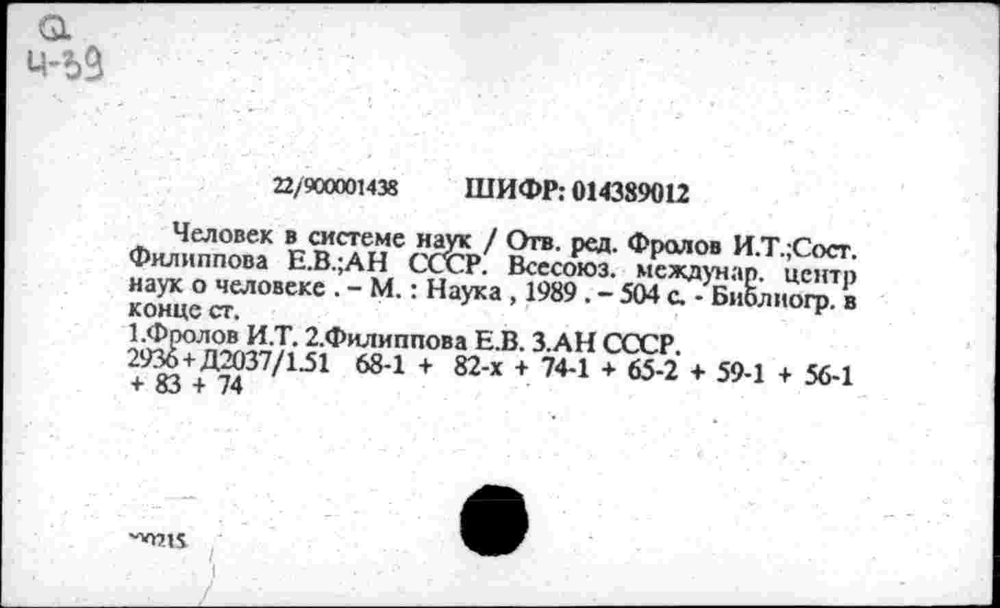 ﻿22/900001438 ШИФР; 014389012
Человек в системе наук / Отв. ред. Фролов И Т Гост Филиппова Е.В.;АН СсЬ' Всесоюз. мсвдунар Й кХе Л"*0““6 • “ •: Наука >1989 • - 504 С. - БнСлмогр. в лимце ст,	*
1-Фролов И.Т. 2,Филиппова Е.В. 3 АН СССР ^Тт?371-51 684 + 82'Х +	*65 2 + 59-1 + 56-1
■''071$